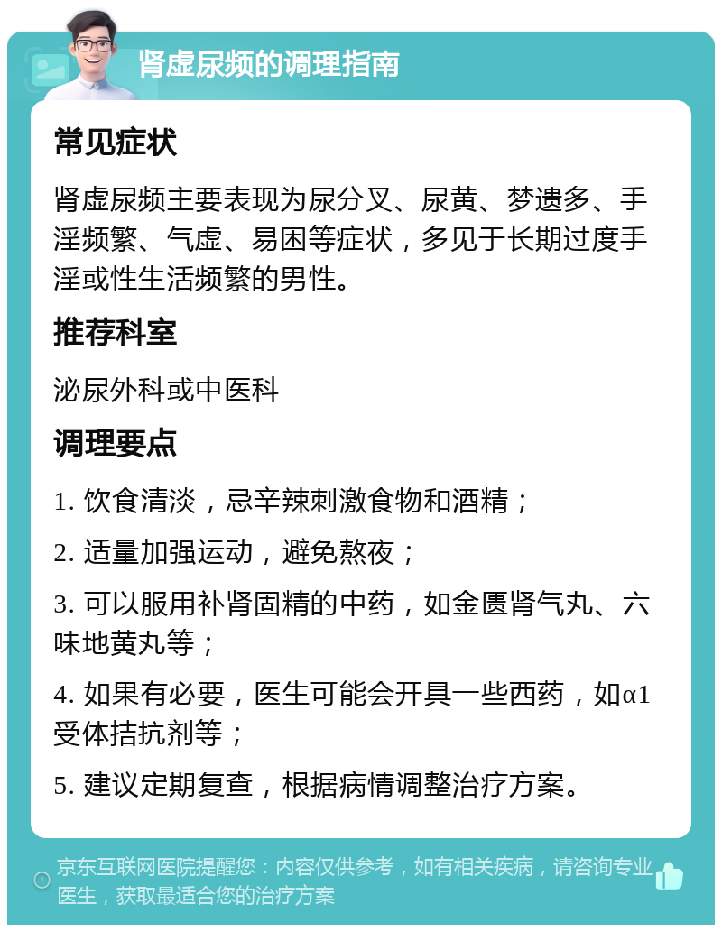 肾虚尿频的调理指南 常见症状 肾虚尿频主要表现为尿分叉、尿黄、梦遗多、手淫频繁、气虚、易困等症状，多见于长期过度手淫或性生活频繁的男性。 推荐科室 泌尿外科或中医科 调理要点 1. 饮食清淡，忌辛辣刺激食物和酒精； 2. 适量加强运动，避免熬夜； 3. 可以服用补肾固精的中药，如金匮肾气丸、六味地黄丸等； 4. 如果有必要，医生可能会开具一些西药，如α1受体拮抗剂等； 5. 建议定期复查，根据病情调整治疗方案。