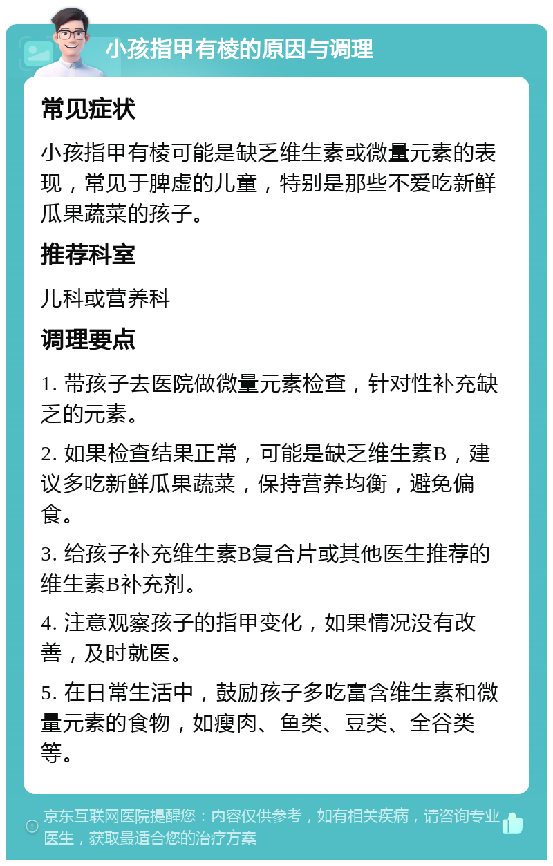 小孩指甲有棱的原因与调理 常见症状 小孩指甲有棱可能是缺乏维生素或微量元素的表现，常见于脾虚的儿童，特别是那些不爱吃新鲜瓜果蔬菜的孩子。 推荐科室 儿科或营养科 调理要点 1. 带孩子去医院做微量元素检查，针对性补充缺乏的元素。 2. 如果检查结果正常，可能是缺乏维生素B，建议多吃新鲜瓜果蔬菜，保持营养均衡，避免偏食。 3. 给孩子补充维生素B复合片或其他医生推荐的维生素B补充剂。 4. 注意观察孩子的指甲变化，如果情况没有改善，及时就医。 5. 在日常生活中，鼓励孩子多吃富含维生素和微量元素的食物，如瘦肉、鱼类、豆类、全谷类等。