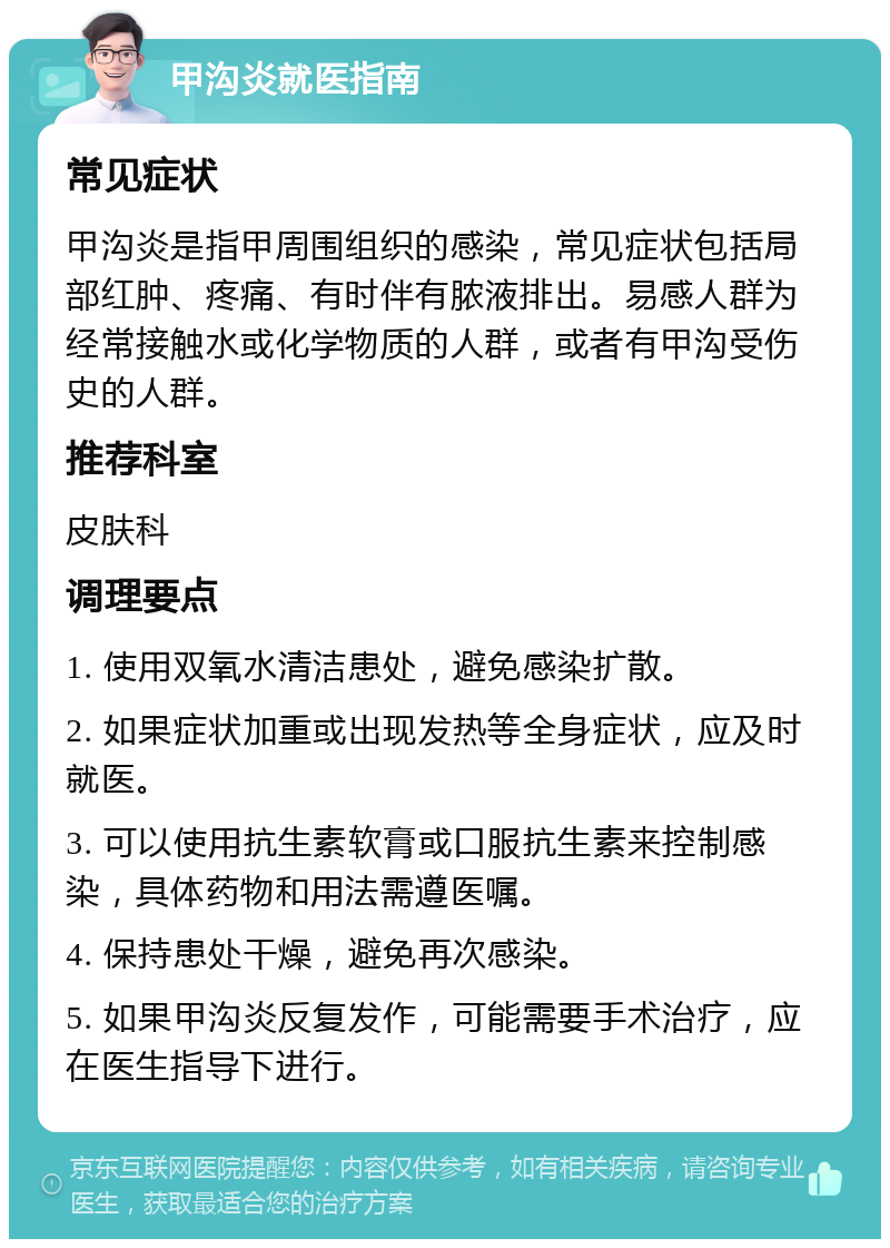 甲沟炎就医指南 常见症状 甲沟炎是指甲周围组织的感染，常见症状包括局部红肿、疼痛、有时伴有脓液排出。易感人群为经常接触水或化学物质的人群，或者有甲沟受伤史的人群。 推荐科室 皮肤科 调理要点 1. 使用双氧水清洁患处，避免感染扩散。 2. 如果症状加重或出现发热等全身症状，应及时就医。 3. 可以使用抗生素软膏或口服抗生素来控制感染，具体药物和用法需遵医嘱。 4. 保持患处干燥，避免再次感染。 5. 如果甲沟炎反复发作，可能需要手术治疗，应在医生指导下进行。