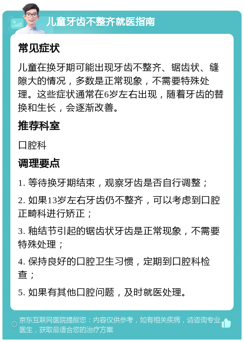 儿童牙齿不整齐就医指南 常见症状 儿童在换牙期可能出现牙齿不整齐、锯齿状、缝隙大的情况，多数是正常现象，不需要特殊处理。这些症状通常在6岁左右出现，随着牙齿的替换和生长，会逐渐改善。 推荐科室 口腔科 调理要点 1. 等待换牙期结束，观察牙齿是否自行调整； 2. 如果13岁左右牙齿仍不整齐，可以考虑到口腔正畸科进行矫正； 3. 釉结节引起的锯齿状牙齿是正常现象，不需要特殊处理； 4. 保持良好的口腔卫生习惯，定期到口腔科检查； 5. 如果有其他口腔问题，及时就医处理。