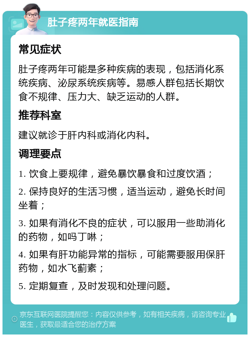 肚子疼两年就医指南 常见症状 肚子疼两年可能是多种疾病的表现，包括消化系统疾病、泌尿系统疾病等。易感人群包括长期饮食不规律、压力大、缺乏运动的人群。 推荐科室 建议就诊于肝内科或消化内科。 调理要点 1. 饮食上要规律，避免暴饮暴食和过度饮酒； 2. 保持良好的生活习惯，适当运动，避免长时间坐着； 3. 如果有消化不良的症状，可以服用一些助消化的药物，如吗丁啉； 4. 如果有肝功能异常的指标，可能需要服用保肝药物，如水飞蓟素； 5. 定期复查，及时发现和处理问题。