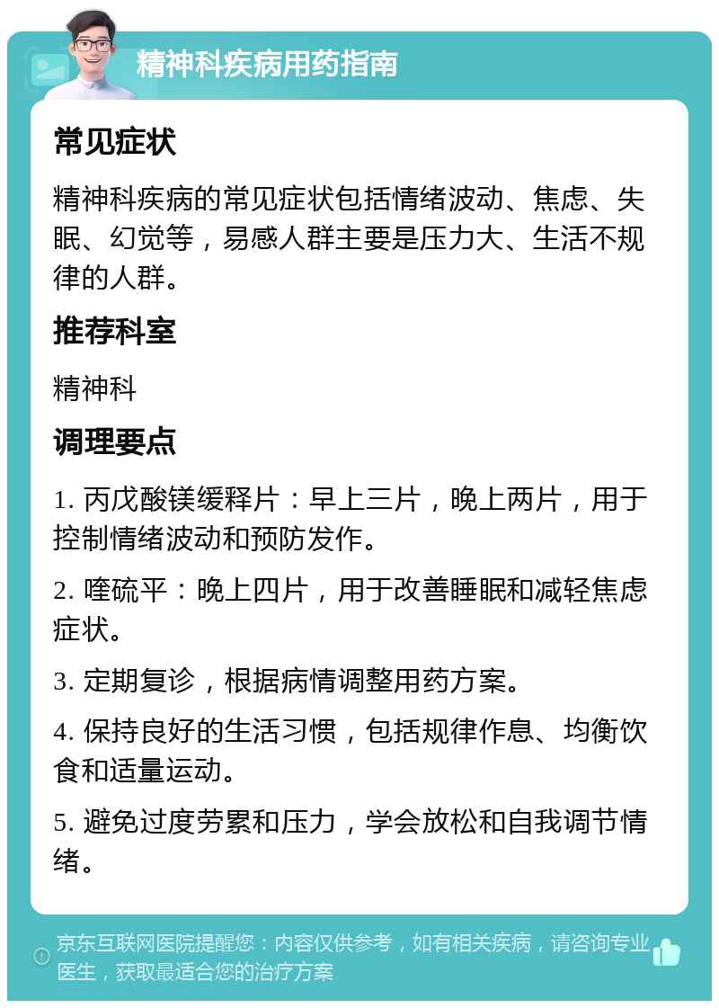 精神科疾病用药指南 常见症状 精神科疾病的常见症状包括情绪波动、焦虑、失眠、幻觉等，易感人群主要是压力大、生活不规律的人群。 推荐科室 精神科 调理要点 1. 丙戊酸镁缓释片：早上三片，晚上两片，用于控制情绪波动和预防发作。 2. 喹硫平：晚上四片，用于改善睡眠和减轻焦虑症状。 3. 定期复诊，根据病情调整用药方案。 4. 保持良好的生活习惯，包括规律作息、均衡饮食和适量运动。 5. 避免过度劳累和压力，学会放松和自我调节情绪。