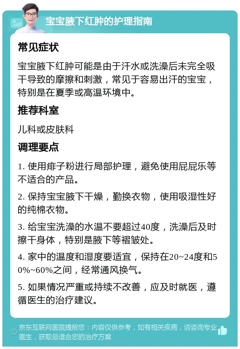 宝宝腋下红肿的护理指南 常见症状 宝宝腋下红肿可能是由于汗水或洗澡后未完全吸干导致的摩擦和刺激，常见于容易出汗的宝宝，特别是在夏季或高温环境中。 推荐科室 儿科或皮肤科 调理要点 1. 使用痱子粉进行局部护理，避免使用屁屁乐等不适合的产品。 2. 保持宝宝腋下干燥，勤换衣物，使用吸湿性好的纯棉衣物。 3. 给宝宝洗澡的水温不要超过40度，洗澡后及时擦干身体，特别是腋下等褶皱处。 4. 家中的温度和湿度要适宜，保持在20~24度和50%~60%之间，经常通风换气。 5. 如果情况严重或持续不改善，应及时就医，遵循医生的治疗建议。