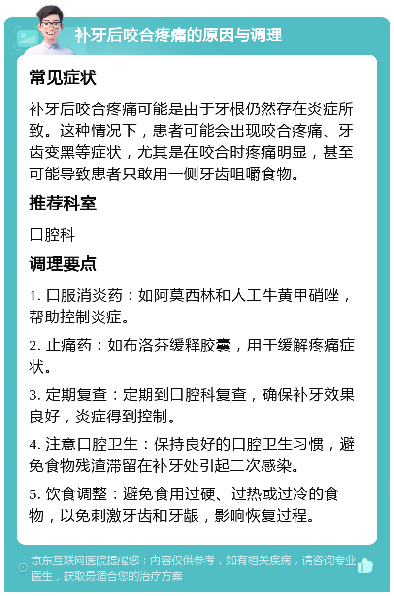 补牙后咬合疼痛的原因与调理 常见症状 补牙后咬合疼痛可能是由于牙根仍然存在炎症所致。这种情况下，患者可能会出现咬合疼痛、牙齿变黑等症状，尤其是在咬合时疼痛明显，甚至可能导致患者只敢用一侧牙齿咀嚼食物。 推荐科室 口腔科 调理要点 1. 口服消炎药：如阿莫西林和人工牛黄甲硝唑，帮助控制炎症。 2. 止痛药：如布洛芬缓释胶囊，用于缓解疼痛症状。 3. 定期复查：定期到口腔科复查，确保补牙效果良好，炎症得到控制。 4. 注意口腔卫生：保持良好的口腔卫生习惯，避免食物残渣滞留在补牙处引起二次感染。 5. 饮食调整：避免食用过硬、过热或过冷的食物，以免刺激牙齿和牙龈，影响恢复过程。