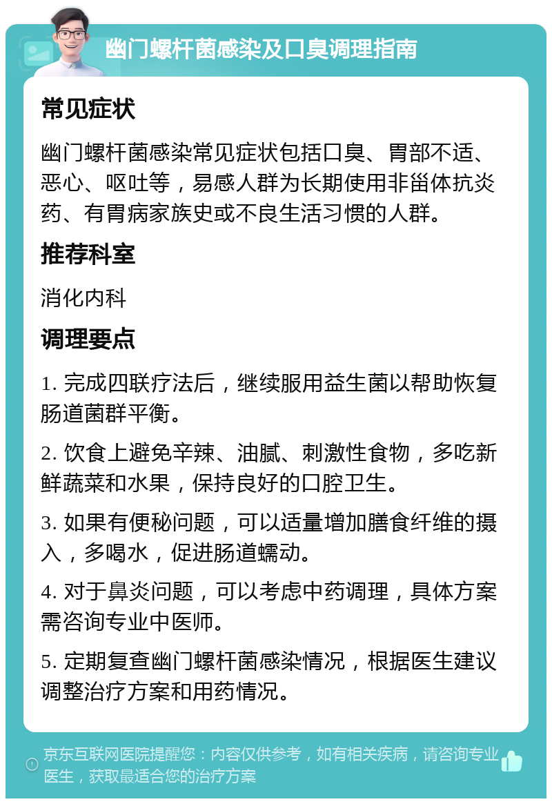 幽门螺杆菌感染及口臭调理指南 常见症状 幽门螺杆菌感染常见症状包括口臭、胃部不适、恶心、呕吐等，易感人群为长期使用非甾体抗炎药、有胃病家族史或不良生活习惯的人群。 推荐科室 消化内科 调理要点 1. 完成四联疗法后，继续服用益生菌以帮助恢复肠道菌群平衡。 2. 饮食上避免辛辣、油腻、刺激性食物，多吃新鲜蔬菜和水果，保持良好的口腔卫生。 3. 如果有便秘问题，可以适量增加膳食纤维的摄入，多喝水，促进肠道蠕动。 4. 对于鼻炎问题，可以考虑中药调理，具体方案需咨询专业中医师。 5. 定期复查幽门螺杆菌感染情况，根据医生建议调整治疗方案和用药情况。