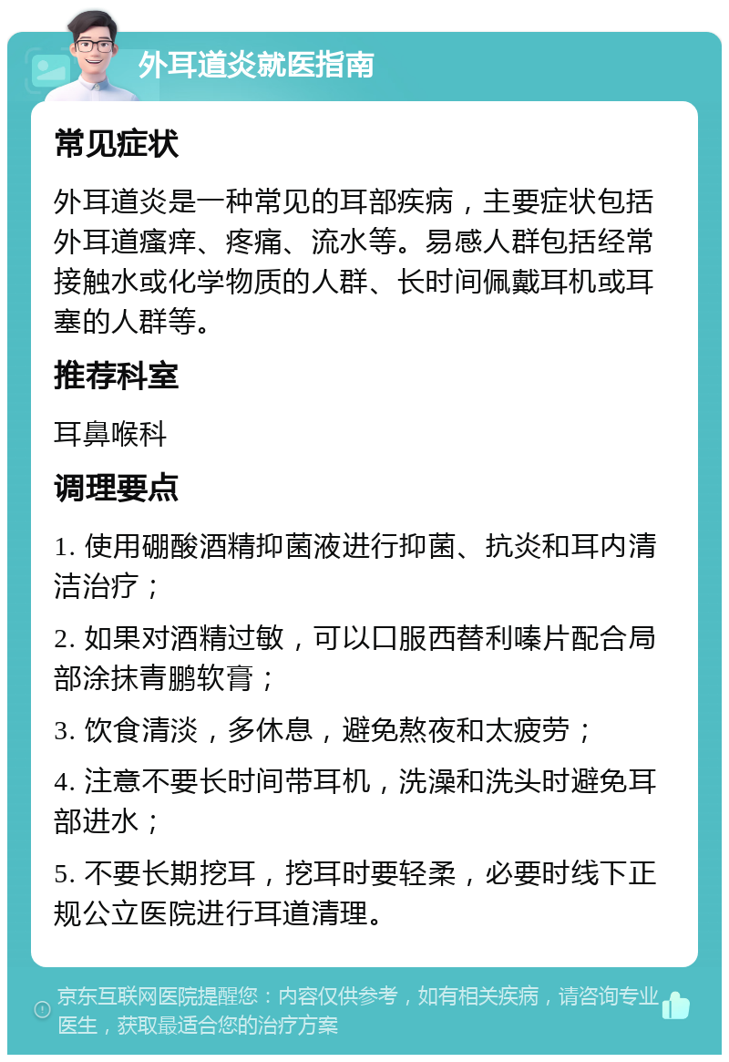 外耳道炎就医指南 常见症状 外耳道炎是一种常见的耳部疾病，主要症状包括外耳道瘙痒、疼痛、流水等。易感人群包括经常接触水或化学物质的人群、长时间佩戴耳机或耳塞的人群等。 推荐科室 耳鼻喉科 调理要点 1. 使用硼酸酒精抑菌液进行抑菌、抗炎和耳内清洁治疗； 2. 如果对酒精过敏，可以口服西替利嗪片配合局部涂抹青鹏软膏； 3. 饮食清淡，多休息，避免熬夜和太疲劳； 4. 注意不要长时间带耳机，洗澡和洗头时避免耳部进水； 5. 不要长期挖耳，挖耳时要轻柔，必要时线下正规公立医院进行耳道清理。