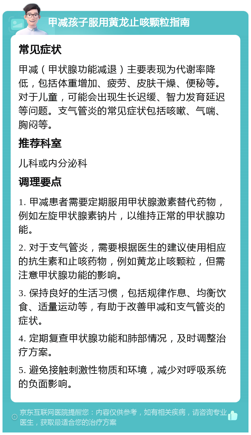 甲减孩子服用黄龙止咳颗粒指南 常见症状 甲减（甲状腺功能减退）主要表现为代谢率降低，包括体重增加、疲劳、皮肤干燥、便秘等。对于儿童，可能会出现生长迟缓、智力发育延迟等问题。支气管炎的常见症状包括咳嗽、气喘、胸闷等。 推荐科室 儿科或内分泌科 调理要点 1. 甲减患者需要定期服用甲状腺激素替代药物，例如左旋甲状腺素钠片，以维持正常的甲状腺功能。 2. 对于支气管炎，需要根据医生的建议使用相应的抗生素和止咳药物，例如黄龙止咳颗粒，但需注意甲状腺功能的影响。 3. 保持良好的生活习惯，包括规律作息、均衡饮食、适量运动等，有助于改善甲减和支气管炎的症状。 4. 定期复查甲状腺功能和肺部情况，及时调整治疗方案。 5. 避免接触刺激性物质和环境，减少对呼吸系统的负面影响。