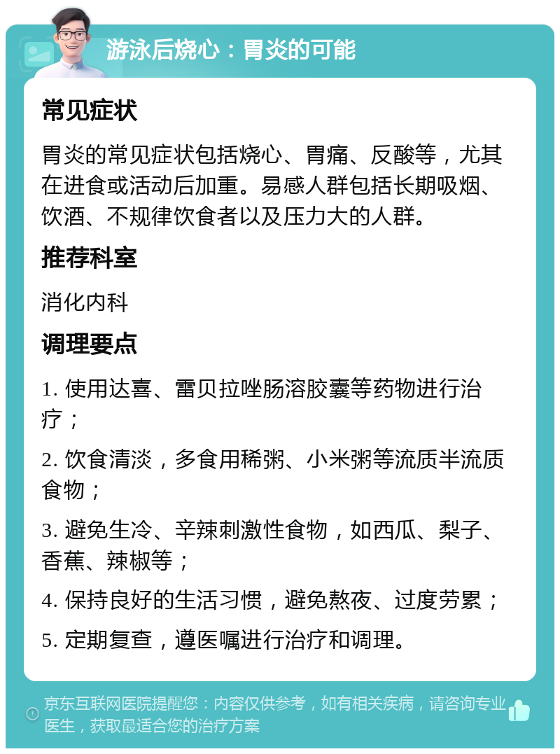 游泳后烧心：胃炎的可能 常见症状 胃炎的常见症状包括烧心、胃痛、反酸等，尤其在进食或活动后加重。易感人群包括长期吸烟、饮酒、不规律饮食者以及压力大的人群。 推荐科室 消化内科 调理要点 1. 使用达喜、雷贝拉唑肠溶胶囊等药物进行治疗； 2. 饮食清淡，多食用稀粥、小米粥等流质半流质食物； 3. 避免生冷、辛辣刺激性食物，如西瓜、梨子、香蕉、辣椒等； 4. 保持良好的生活习惯，避免熬夜、过度劳累； 5. 定期复查，遵医嘱进行治疗和调理。