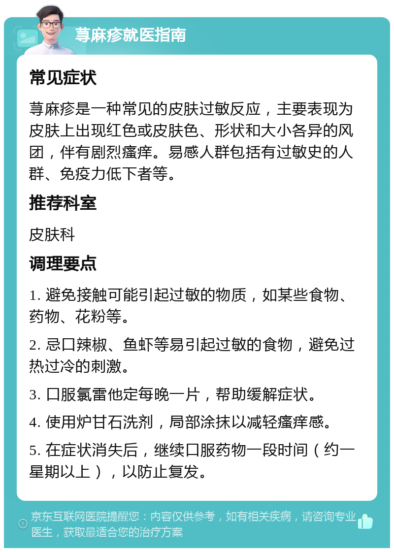 荨麻疹就医指南 常见症状 荨麻疹是一种常见的皮肤过敏反应，主要表现为皮肤上出现红色或皮肤色、形状和大小各异的风团，伴有剧烈瘙痒。易感人群包括有过敏史的人群、免疫力低下者等。 推荐科室 皮肤科 调理要点 1. 避免接触可能引起过敏的物质，如某些食物、药物、花粉等。 2. 忌口辣椒、鱼虾等易引起过敏的食物，避免过热过冷的刺激。 3. 口服氯雷他定每晚一片，帮助缓解症状。 4. 使用炉甘石洗剂，局部涂抹以减轻瘙痒感。 5. 在症状消失后，继续口服药物一段时间（约一星期以上），以防止复发。