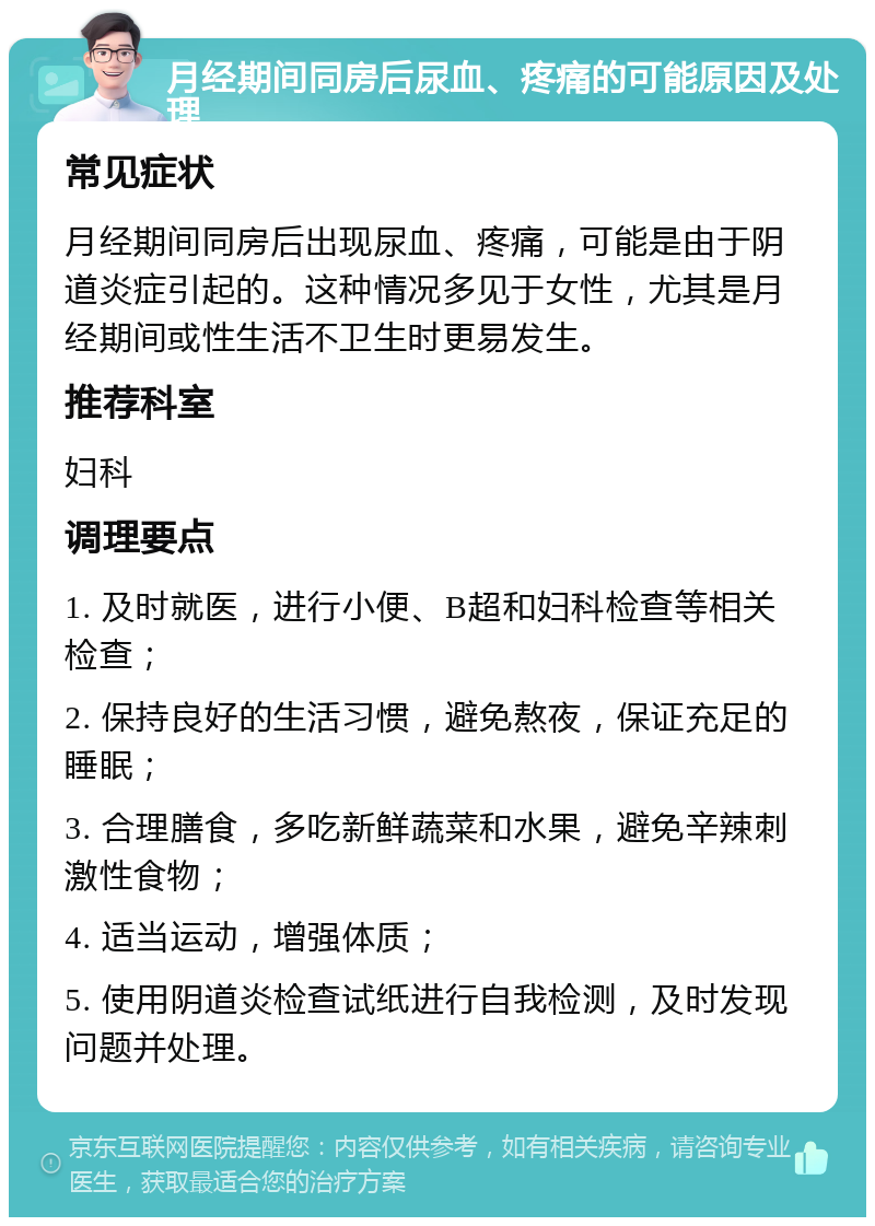 月经期间同房后尿血、疼痛的可能原因及处理 常见症状 月经期间同房后出现尿血、疼痛，可能是由于阴道炎症引起的。这种情况多见于女性，尤其是月经期间或性生活不卫生时更易发生。 推荐科室 妇科 调理要点 1. 及时就医，进行小便、B超和妇科检查等相关检查； 2. 保持良好的生活习惯，避免熬夜，保证充足的睡眠； 3. 合理膳食，多吃新鲜蔬菜和水果，避免辛辣刺激性食物； 4. 适当运动，增强体质； 5. 使用阴道炎检查试纸进行自我检测，及时发现问题并处理。