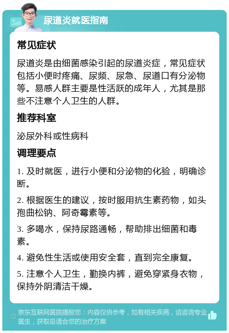 尿道炎就医指南 常见症状 尿道炎是由细菌感染引起的尿道炎症，常见症状包括小便时疼痛、尿频、尿急、尿道口有分泌物等。易感人群主要是性活跃的成年人，尤其是那些不注意个人卫生的人群。 推荐科室 泌尿外科或性病科 调理要点 1. 及时就医，进行小便和分泌物的化验，明确诊断。 2. 根据医生的建议，按时服用抗生素药物，如头孢曲松钠、阿奇霉素等。 3. 多喝水，保持尿路通畅，帮助排出细菌和毒素。 4. 避免性生活或使用安全套，直到完全康复。 5. 注意个人卫生，勤换内裤，避免穿紧身衣物，保持外阴清洁干燥。