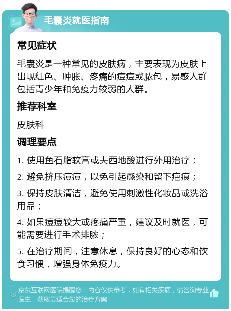 毛囊炎就医指南 常见症状 毛囊炎是一种常见的皮肤病，主要表现为皮肤上出现红色、肿胀、疼痛的痘痘或脓包，易感人群包括青少年和免疫力较弱的人群。 推荐科室 皮肤科 调理要点 1. 使用鱼石脂软膏或夫西地酸进行外用治疗； 2. 避免挤压痘痘，以免引起感染和留下疤痕； 3. 保持皮肤清洁，避免使用刺激性化妆品或洗浴用品； 4. 如果痘痘较大或疼痛严重，建议及时就医，可能需要进行手术排脓； 5. 在治疗期间，注意休息，保持良好的心态和饮食习惯，增强身体免疫力。