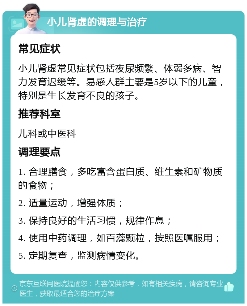 小儿肾虚的调理与治疗 常见症状 小儿肾虚常见症状包括夜尿频繁、体弱多病、智力发育迟缓等。易感人群主要是5岁以下的儿童，特别是生长发育不良的孩子。 推荐科室 儿科或中医科 调理要点 1. 合理膳食，多吃富含蛋白质、维生素和矿物质的食物； 2. 适量运动，增强体质； 3. 保持良好的生活习惯，规律作息； 4. 使用中药调理，如百蕊颗粒，按照医嘱服用； 5. 定期复查，监测病情变化。