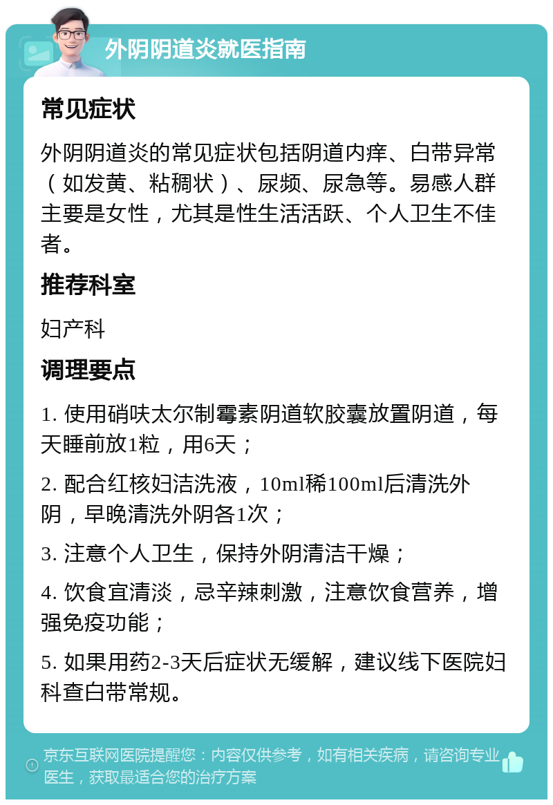 外阴阴道炎就医指南 常见症状 外阴阴道炎的常见症状包括阴道内痒、白带异常（如发黄、粘稠状）、尿频、尿急等。易感人群主要是女性，尤其是性生活活跃、个人卫生不佳者。 推荐科室 妇产科 调理要点 1. 使用硝呋太尔制霉素阴道软胶囊放置阴道，每天睡前放1粒，用6天； 2. 配合红核妇洁洗液，10ml稀100ml后清洗外阴，早晚清洗外阴各1次； 3. 注意个人卫生，保持外阴清洁干燥； 4. 饮食宜清淡，忌辛辣刺激，注意饮食营养，增强免疫功能； 5. 如果用药2-3天后症状无缓解，建议线下医院妇科查白带常规。