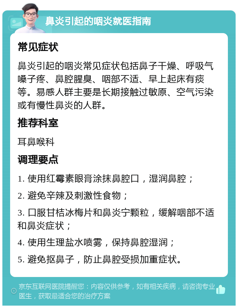 鼻炎引起的咽炎就医指南 常见症状 鼻炎引起的咽炎常见症状包括鼻子干燥、呼吸气嗓子疼、鼻腔腥臭、咽部不适、早上起床有痰等。易感人群主要是长期接触过敏原、空气污染或有慢性鼻炎的人群。 推荐科室 耳鼻喉科 调理要点 1. 使用红霉素眼膏涂抹鼻腔口，湿润鼻腔； 2. 避免辛辣及刺激性食物； 3. 口服甘桔冰梅片和鼻炎宁颗粒，缓解咽部不适和鼻炎症状； 4. 使用生理盐水喷雾，保持鼻腔湿润； 5. 避免抠鼻子，防止鼻腔受损加重症状。