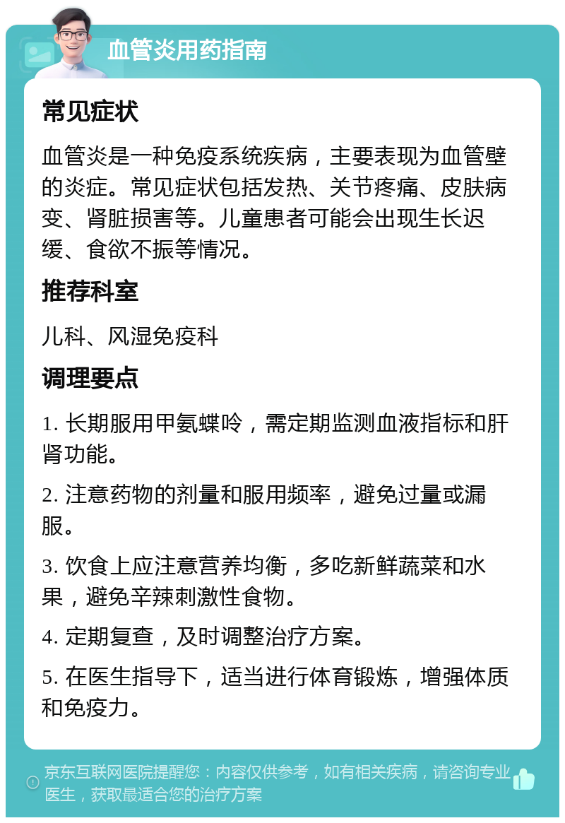 血管炎用药指南 常见症状 血管炎是一种免疫系统疾病，主要表现为血管壁的炎症。常见症状包括发热、关节疼痛、皮肤病变、肾脏损害等。儿童患者可能会出现生长迟缓、食欲不振等情况。 推荐科室 儿科、风湿免疫科 调理要点 1. 长期服用甲氨蝶呤，需定期监测血液指标和肝肾功能。 2. 注意药物的剂量和服用频率，避免过量或漏服。 3. 饮食上应注意营养均衡，多吃新鲜蔬菜和水果，避免辛辣刺激性食物。 4. 定期复查，及时调整治疗方案。 5. 在医生指导下，适当进行体育锻炼，增强体质和免疫力。