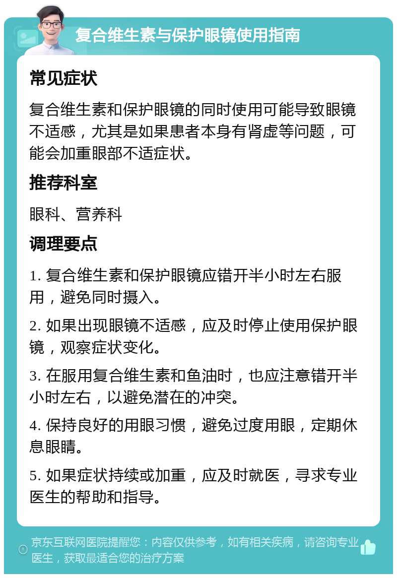 复合维生素与保护眼镜使用指南 常见症状 复合维生素和保护眼镜的同时使用可能导致眼镜不适感，尤其是如果患者本身有肾虚等问题，可能会加重眼部不适症状。 推荐科室 眼科、营养科 调理要点 1. 复合维生素和保护眼镜应错开半小时左右服用，避免同时摄入。 2. 如果出现眼镜不适感，应及时停止使用保护眼镜，观察症状变化。 3. 在服用复合维生素和鱼油时，也应注意错开半小时左右，以避免潜在的冲突。 4. 保持良好的用眼习惯，避免过度用眼，定期休息眼睛。 5. 如果症状持续或加重，应及时就医，寻求专业医生的帮助和指导。