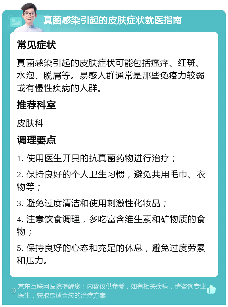 真菌感染引起的皮肤症状就医指南 常见症状 真菌感染引起的皮肤症状可能包括瘙痒、红斑、水泡、脱屑等。易感人群通常是那些免疫力较弱或有慢性疾病的人群。 推荐科室 皮肤科 调理要点 1. 使用医生开具的抗真菌药物进行治疗； 2. 保持良好的个人卫生习惯，避免共用毛巾、衣物等； 3. 避免过度清洁和使用刺激性化妆品； 4. 注意饮食调理，多吃富含维生素和矿物质的食物； 5. 保持良好的心态和充足的休息，避免过度劳累和压力。