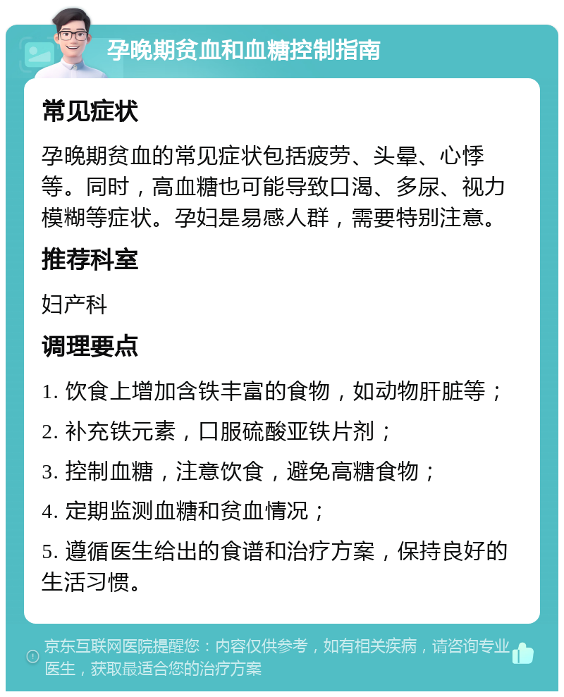 孕晚期贫血和血糖控制指南 常见症状 孕晚期贫血的常见症状包括疲劳、头晕、心悸等。同时，高血糖也可能导致口渴、多尿、视力模糊等症状。孕妇是易感人群，需要特别注意。 推荐科室 妇产科 调理要点 1. 饮食上增加含铁丰富的食物，如动物肝脏等； 2. 补充铁元素，口服硫酸亚铁片剂； 3. 控制血糖，注意饮食，避免高糖食物； 4. 定期监测血糖和贫血情况； 5. 遵循医生给出的食谱和治疗方案，保持良好的生活习惯。