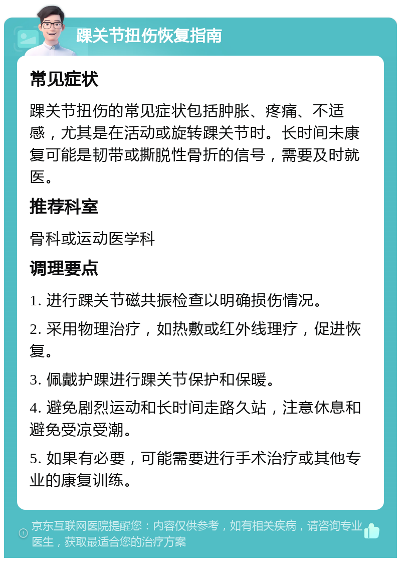 踝关节扭伤恢复指南 常见症状 踝关节扭伤的常见症状包括肿胀、疼痛、不适感，尤其是在活动或旋转踝关节时。长时间未康复可能是韧带或撕脱性骨折的信号，需要及时就医。 推荐科室 骨科或运动医学科 调理要点 1. 进行踝关节磁共振检查以明确损伤情况。 2. 采用物理治疗，如热敷或红外线理疗，促进恢复。 3. 佩戴护踝进行踝关节保护和保暖。 4. 避免剧烈运动和长时间走路久站，注意休息和避免受凉受潮。 5. 如果有必要，可能需要进行手术治疗或其他专业的康复训练。