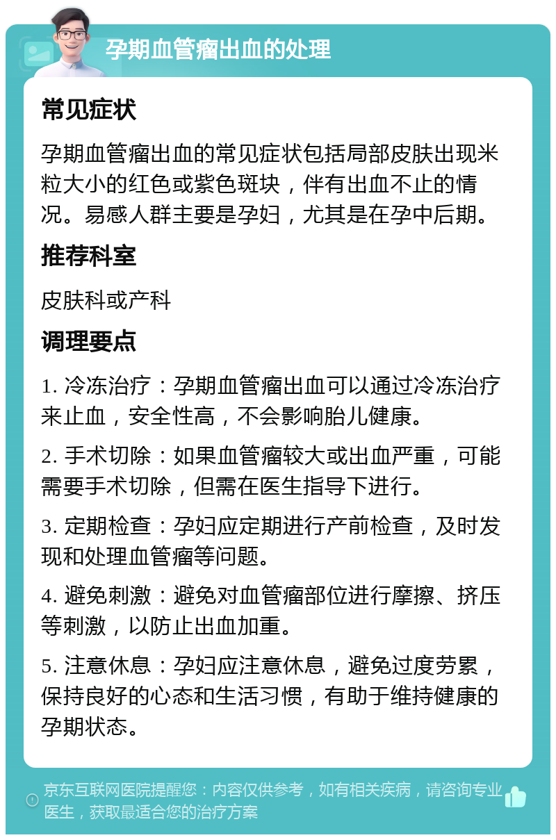 孕期血管瘤出血的处理 常见症状 孕期血管瘤出血的常见症状包括局部皮肤出现米粒大小的红色或紫色斑块，伴有出血不止的情况。易感人群主要是孕妇，尤其是在孕中后期。 推荐科室 皮肤科或产科 调理要点 1. 冷冻治疗：孕期血管瘤出血可以通过冷冻治疗来止血，安全性高，不会影响胎儿健康。 2. 手术切除：如果血管瘤较大或出血严重，可能需要手术切除，但需在医生指导下进行。 3. 定期检查：孕妇应定期进行产前检查，及时发现和处理血管瘤等问题。 4. 避免刺激：避免对血管瘤部位进行摩擦、挤压等刺激，以防止出血加重。 5. 注意休息：孕妇应注意休息，避免过度劳累，保持良好的心态和生活习惯，有助于维持健康的孕期状态。