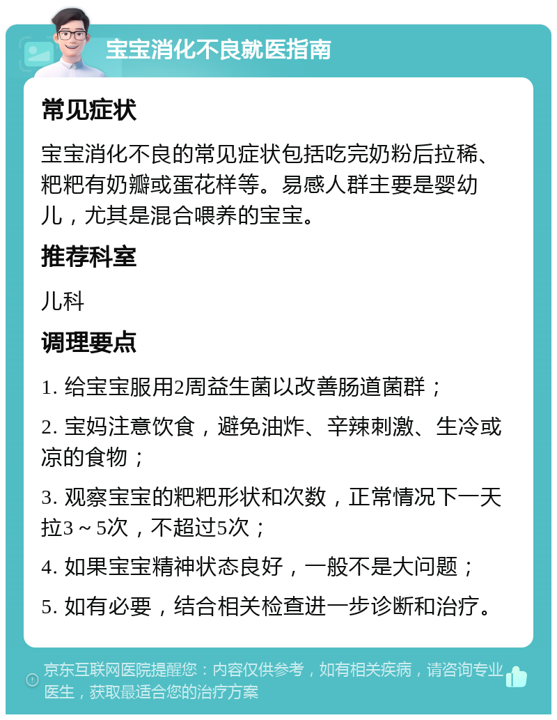 宝宝消化不良就医指南 常见症状 宝宝消化不良的常见症状包括吃完奶粉后拉稀、粑粑有奶瓣或蛋花样等。易感人群主要是婴幼儿，尤其是混合喂养的宝宝。 推荐科室 儿科 调理要点 1. 给宝宝服用2周益生菌以改善肠道菌群； 2. 宝妈注意饮食，避免油炸、辛辣刺激、生冷或凉的食物； 3. 观察宝宝的粑粑形状和次数，正常情况下一天拉3～5次，不超过5次； 4. 如果宝宝精神状态良好，一般不是大问题； 5. 如有必要，结合相关检查进一步诊断和治疗。