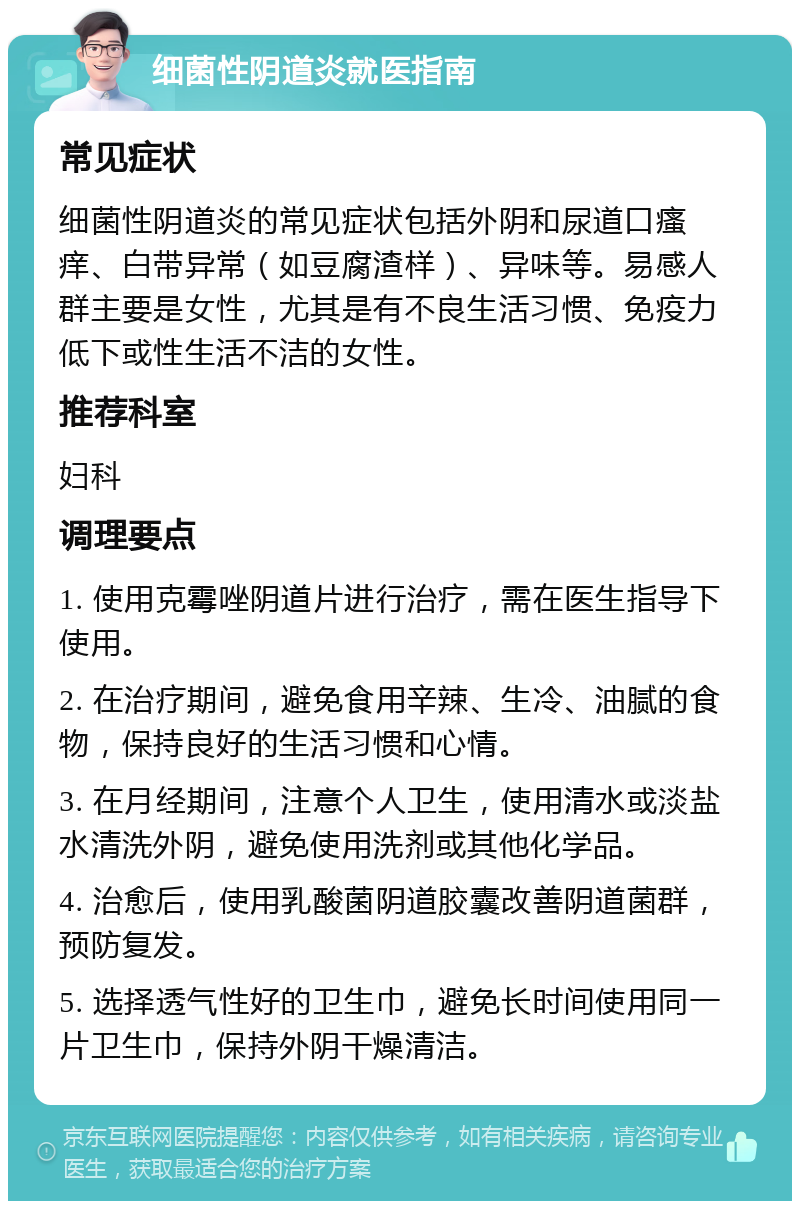 细菌性阴道炎就医指南 常见症状 细菌性阴道炎的常见症状包括外阴和尿道口瘙痒、白带异常（如豆腐渣样）、异味等。易感人群主要是女性，尤其是有不良生活习惯、免疫力低下或性生活不洁的女性。 推荐科室 妇科 调理要点 1. 使用克霉唑阴道片进行治疗，需在医生指导下使用。 2. 在治疗期间，避免食用辛辣、生冷、油腻的食物，保持良好的生活习惯和心情。 3. 在月经期间，注意个人卫生，使用清水或淡盐水清洗外阴，避免使用洗剂或其他化学品。 4. 治愈后，使用乳酸菌阴道胶囊改善阴道菌群，预防复发。 5. 选择透气性好的卫生巾，避免长时间使用同一片卫生巾，保持外阴干燥清洁。