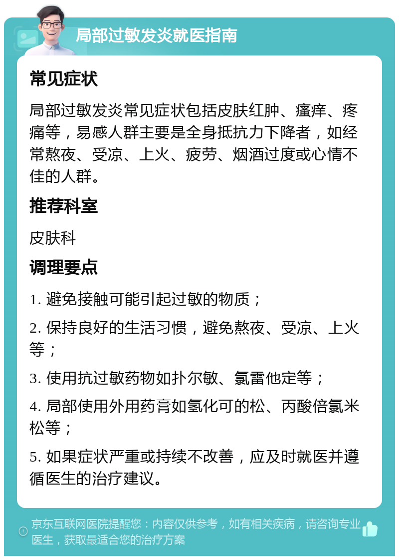 局部过敏发炎就医指南 常见症状 局部过敏发炎常见症状包括皮肤红肿、瘙痒、疼痛等，易感人群主要是全身抵抗力下降者，如经常熬夜、受凉、上火、疲劳、烟酒过度或心情不佳的人群。 推荐科室 皮肤科 调理要点 1. 避免接触可能引起过敏的物质； 2. 保持良好的生活习惯，避免熬夜、受凉、上火等； 3. 使用抗过敏药物如扑尔敏、氯雷他定等； 4. 局部使用外用药膏如氢化可的松、丙酸倍氯米松等； 5. 如果症状严重或持续不改善，应及时就医并遵循医生的治疗建议。