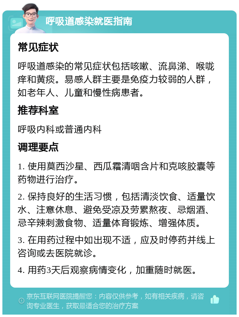 呼吸道感染就医指南 常见症状 呼吸道感染的常见症状包括咳嗽、流鼻涕、喉咙痒和黄痰。易感人群主要是免疫力较弱的人群，如老年人、儿童和慢性病患者。 推荐科室 呼吸内科或普通内科 调理要点 1. 使用莫西沙星、西瓜霜清咽含片和克咳胶囊等药物进行治疗。 2. 保持良好的生活习惯，包括清淡饮食、适量饮水、注意休息、避免受凉及劳累熬夜、忌烟酒、忌辛辣刺激食物、适量体育锻炼、增强体质。 3. 在用药过程中如出现不适，应及时停药并线上咨询或去医院就诊。 4. 用药3天后观察病情变化，加重随时就医。