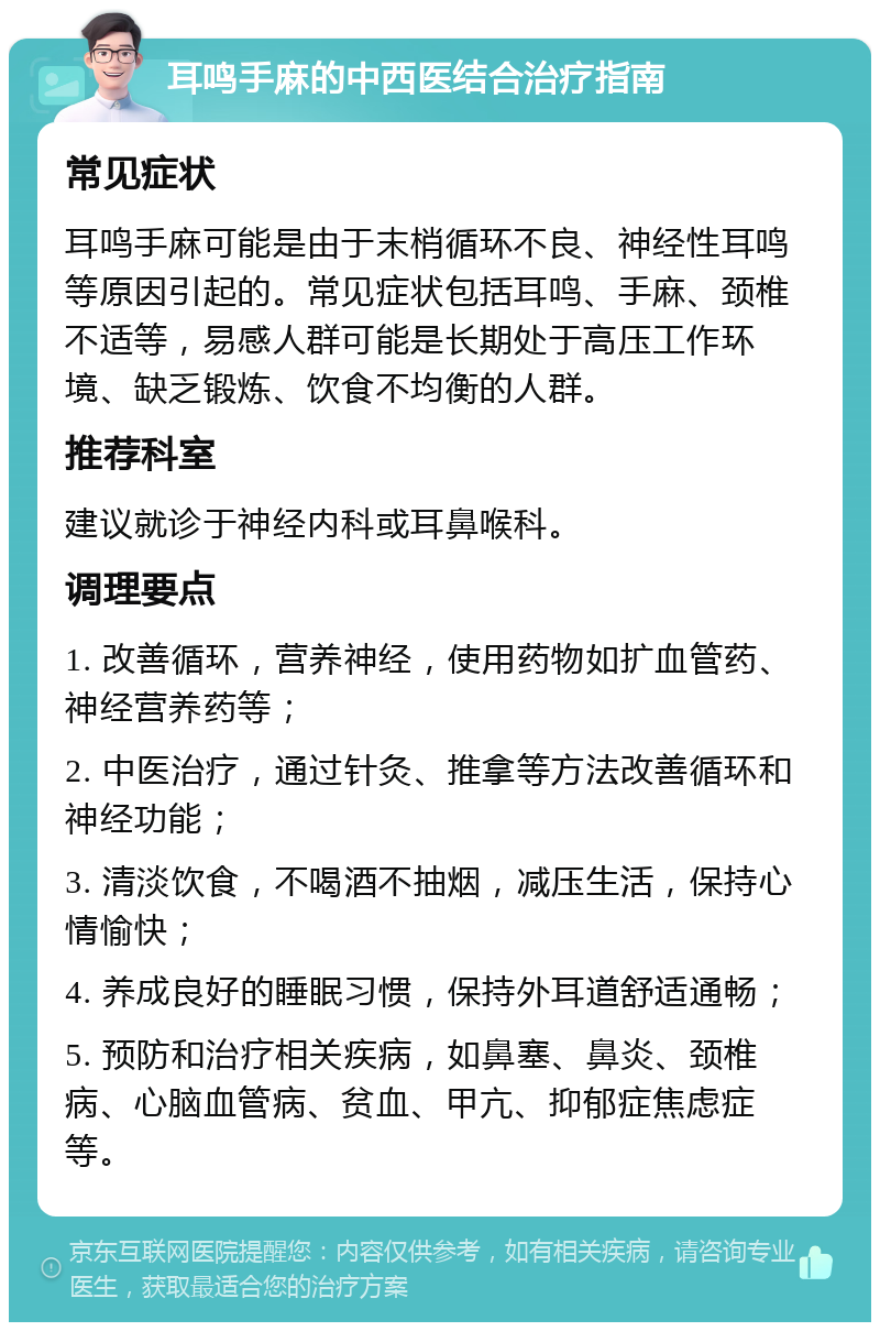 耳鸣手麻的中西医结合治疗指南 常见症状 耳鸣手麻可能是由于末梢循环不良、神经性耳鸣等原因引起的。常见症状包括耳鸣、手麻、颈椎不适等，易感人群可能是长期处于高压工作环境、缺乏锻炼、饮食不均衡的人群。 推荐科室 建议就诊于神经内科或耳鼻喉科。 调理要点 1. 改善循环，营养神经，使用药物如扩血管药、神经营养药等； 2. 中医治疗，通过针灸、推拿等方法改善循环和神经功能； 3. 清淡饮食，不喝酒不抽烟，减压生活，保持心情愉快； 4. 养成良好的睡眠习惯，保持外耳道舒适通畅； 5. 预防和治疗相关疾病，如鼻塞、鼻炎、颈椎病、心脑血管病、贫血、甲亢、抑郁症焦虑症等。