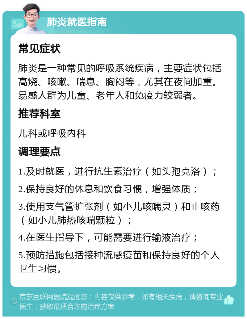 肺炎就医指南 常见症状 肺炎是一种常见的呼吸系统疾病，主要症状包括高烧、咳嗽、喘息、胸闷等，尤其在夜间加重。易感人群为儿童、老年人和免疫力较弱者。 推荐科室 儿科或呼吸内科 调理要点 1.及时就医，进行抗生素治疗（如头孢克洛）； 2.保持良好的休息和饮食习惯，增强体质； 3.使用支气管扩张剂（如小儿咳喘灵）和止咳药（如小儿肺热咳喘颗粒）； 4.在医生指导下，可能需要进行输液治疗； 5.预防措施包括接种流感疫苗和保持良好的个人卫生习惯。