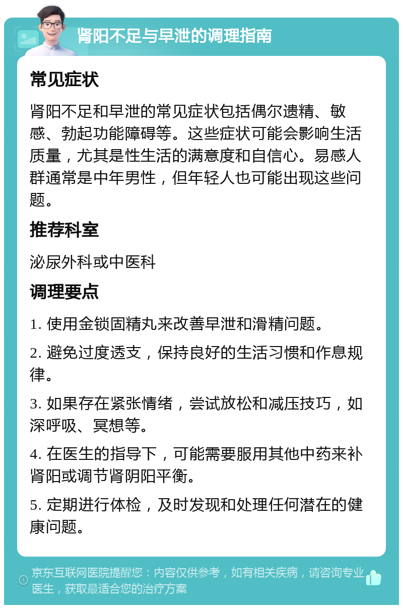 肾阳不足与早泄的调理指南 常见症状 肾阳不足和早泄的常见症状包括偶尔遗精、敏感、勃起功能障碍等。这些症状可能会影响生活质量，尤其是性生活的满意度和自信心。易感人群通常是中年男性，但年轻人也可能出现这些问题。 推荐科室 泌尿外科或中医科 调理要点 1. 使用金锁固精丸来改善早泄和滑精问题。 2. 避免过度透支，保持良好的生活习惯和作息规律。 3. 如果存在紧张情绪，尝试放松和减压技巧，如深呼吸、冥想等。 4. 在医生的指导下，可能需要服用其他中药来补肾阳或调节肾阴阳平衡。 5. 定期进行体检，及时发现和处理任何潜在的健康问题。