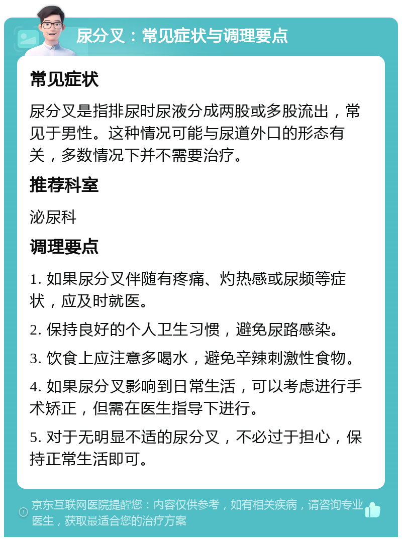 尿分叉：常见症状与调理要点 常见症状 尿分叉是指排尿时尿液分成两股或多股流出，常见于男性。这种情况可能与尿道外口的形态有关，多数情况下并不需要治疗。 推荐科室 泌尿科 调理要点 1. 如果尿分叉伴随有疼痛、灼热感或尿频等症状，应及时就医。 2. 保持良好的个人卫生习惯，避免尿路感染。 3. 饮食上应注意多喝水，避免辛辣刺激性食物。 4. 如果尿分叉影响到日常生活，可以考虑进行手术矫正，但需在医生指导下进行。 5. 对于无明显不适的尿分叉，不必过于担心，保持正常生活即可。