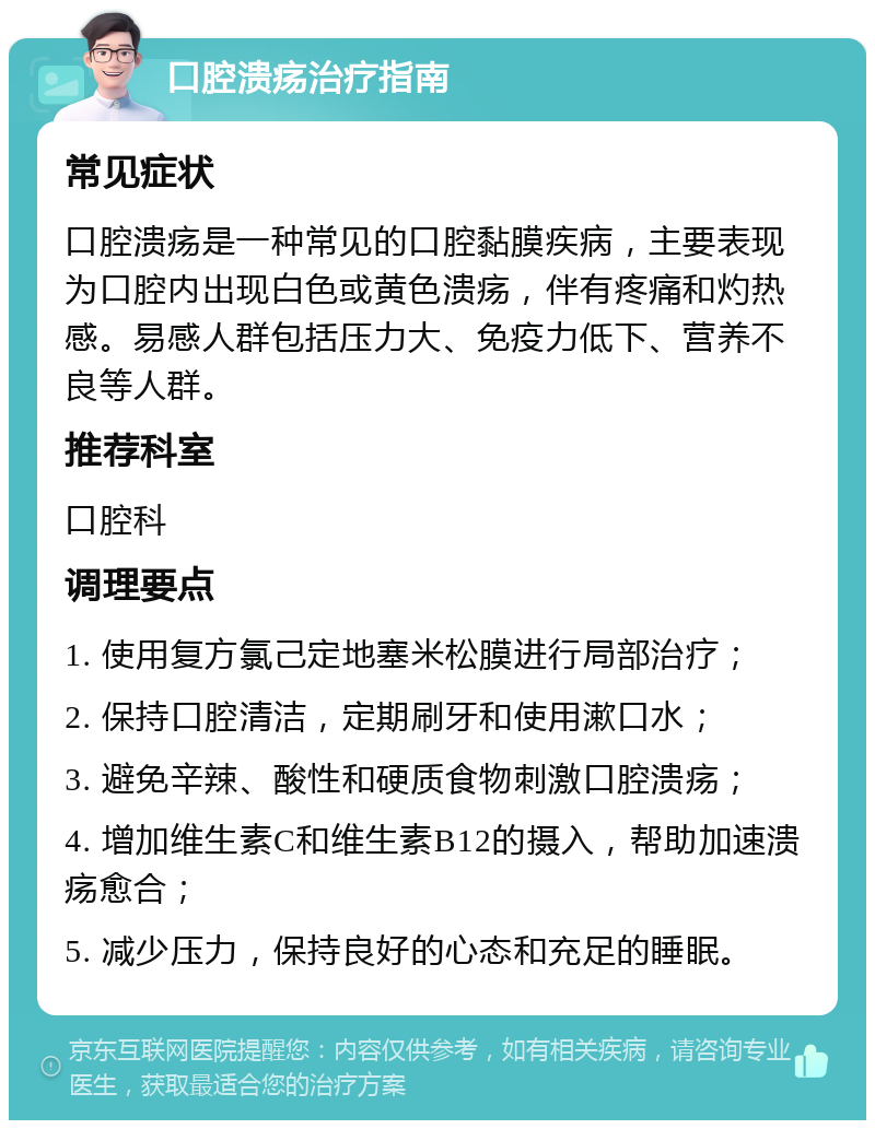 口腔溃疡治疗指南 常见症状 口腔溃疡是一种常见的口腔黏膜疾病，主要表现为口腔内出现白色或黄色溃疡，伴有疼痛和灼热感。易感人群包括压力大、免疫力低下、营养不良等人群。 推荐科室 口腔科 调理要点 1. 使用复方氯己定地塞米松膜进行局部治疗； 2. 保持口腔清洁，定期刷牙和使用漱口水； 3. 避免辛辣、酸性和硬质食物刺激口腔溃疡； 4. 增加维生素C和维生素B12的摄入，帮助加速溃疡愈合； 5. 减少压力，保持良好的心态和充足的睡眠。