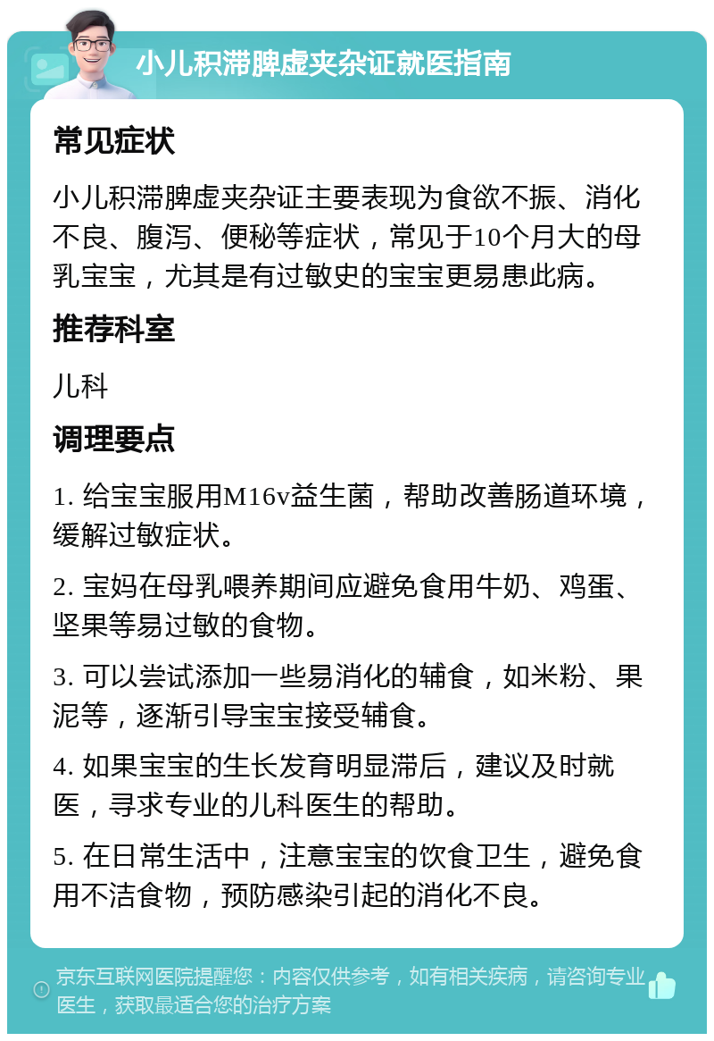 小儿积滞脾虚夹杂证就医指南 常见症状 小儿积滞脾虚夹杂证主要表现为食欲不振、消化不良、腹泻、便秘等症状，常见于10个月大的母乳宝宝，尤其是有过敏史的宝宝更易患此病。 推荐科室 儿科 调理要点 1. 给宝宝服用M16v益生菌，帮助改善肠道环境，缓解过敏症状。 2. 宝妈在母乳喂养期间应避免食用牛奶、鸡蛋、坚果等易过敏的食物。 3. 可以尝试添加一些易消化的辅食，如米粉、果泥等，逐渐引导宝宝接受辅食。 4. 如果宝宝的生长发育明显滞后，建议及时就医，寻求专业的儿科医生的帮助。 5. 在日常生活中，注意宝宝的饮食卫生，避免食用不洁食物，预防感染引起的消化不良。