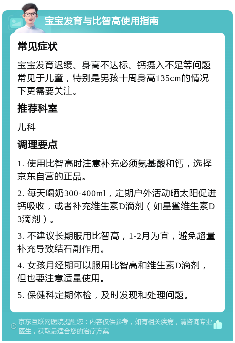 宝宝发育与比智高使用指南 常见症状 宝宝发育迟缓、身高不达标、钙摄入不足等问题常见于儿童，特别是男孩十周身高135cm的情况下更需要关注。 推荐科室 儿科 调理要点 1. 使用比智高时注意补充必须氨基酸和钙，选择京东自营的正品。 2. 每天喝奶300-400ml，定期户外活动晒太阳促进钙吸收，或者补充维生素D滴剂（如星鲨维生素D3滴剂）。 3. 不建议长期服用比智高，1-2月为宜，避免超量补充导致结石副作用。 4. 女孩月经期可以服用比智高和维生素D滴剂，但也要注意适量使用。 5. 保健科定期体检，及时发现和处理问题。