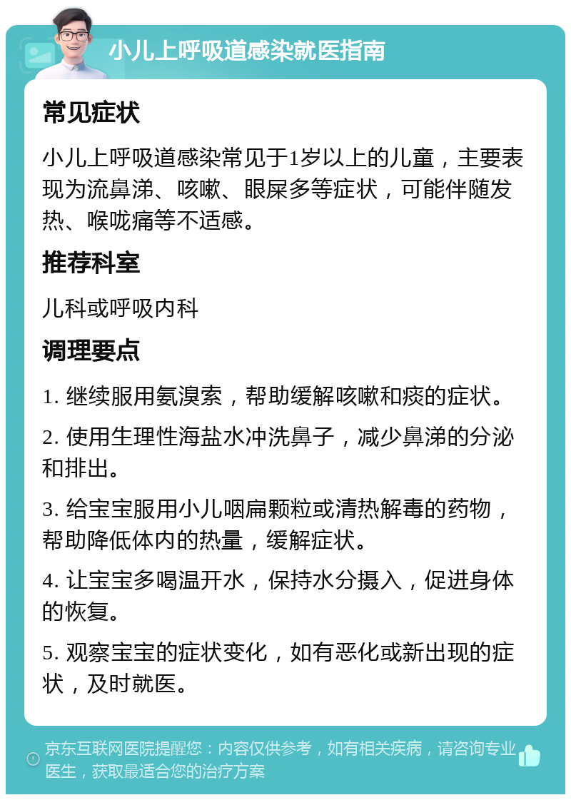 小儿上呼吸道感染就医指南 常见症状 小儿上呼吸道感染常见于1岁以上的儿童，主要表现为流鼻涕、咳嗽、眼屎多等症状，可能伴随发热、喉咙痛等不适感。 推荐科室 儿科或呼吸内科 调理要点 1. 继续服用氨溴索，帮助缓解咳嗽和痰的症状。 2. 使用生理性海盐水冲洗鼻子，减少鼻涕的分泌和排出。 3. 给宝宝服用小儿咽扁颗粒或清热解毒的药物，帮助降低体内的热量，缓解症状。 4. 让宝宝多喝温开水，保持水分摄入，促进身体的恢复。 5. 观察宝宝的症状变化，如有恶化或新出现的症状，及时就医。