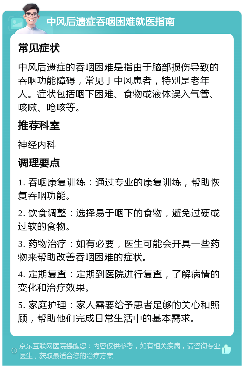 中风后遗症吞咽困难就医指南 常见症状 中风后遗症的吞咽困难是指由于脑部损伤导致的吞咽功能障碍，常见于中风患者，特别是老年人。症状包括咽下困难、食物或液体误入气管、咳嗽、呛咳等。 推荐科室 神经内科 调理要点 1. 吞咽康复训练：通过专业的康复训练，帮助恢复吞咽功能。 2. 饮食调整：选择易于咽下的食物，避免过硬或过软的食物。 3. 药物治疗：如有必要，医生可能会开具一些药物来帮助改善吞咽困难的症状。 4. 定期复查：定期到医院进行复查，了解病情的变化和治疗效果。 5. 家庭护理：家人需要给予患者足够的关心和照顾，帮助他们完成日常生活中的基本需求。