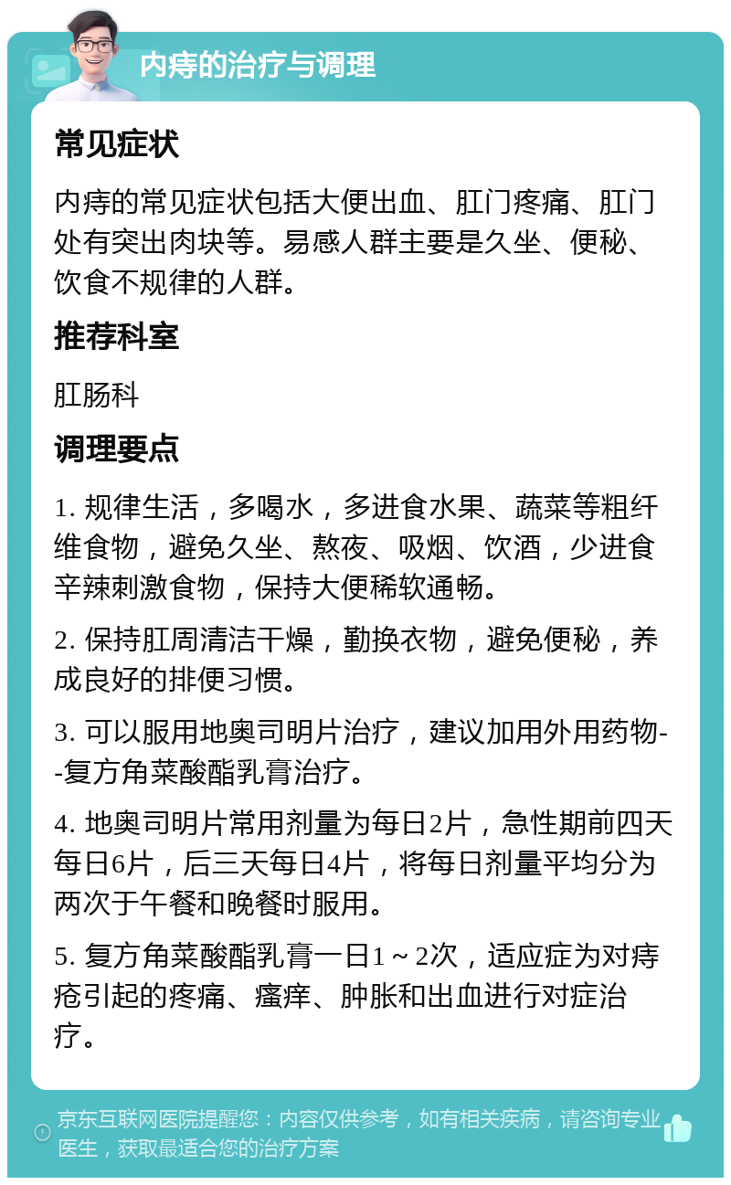 内痔的治疗与调理 常见症状 内痔的常见症状包括大便出血、肛门疼痛、肛门处有突出肉块等。易感人群主要是久坐、便秘、饮食不规律的人群。 推荐科室 肛肠科 调理要点 1. 规律生活，多喝水，多进食水果、蔬菜等粗纤维食物，避免久坐、熬夜、吸烟、饮酒，少进食辛辣刺激食物，保持大便稀软通畅。 2. 保持肛周清洁干燥，勤换衣物，避免便秘，养成良好的排便习惯。 3. 可以服用地奥司明片治疗，建议加用外用药物--复方角菜酸酯乳膏治疗。 4. 地奥司明片常用剂量为每日2片，急性期前四天每日6片，后三天每日4片，将每日剂量平均分为两次于午餐和晚餐时服用。 5. 复方角菜酸酯乳膏一日1～2次，适应症为对痔疮引起的疼痛、瘙痒、肿胀和出血进行对症治疗。