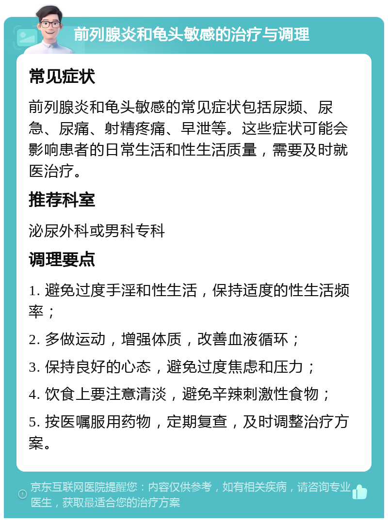 前列腺炎和龟头敏感的治疗与调理 常见症状 前列腺炎和龟头敏感的常见症状包括尿频、尿急、尿痛、射精疼痛、早泄等。这些症状可能会影响患者的日常生活和性生活质量，需要及时就医治疗。 推荐科室 泌尿外科或男科专科 调理要点 1. 避免过度手淫和性生活，保持适度的性生活频率； 2. 多做运动，增强体质，改善血液循环； 3. 保持良好的心态，避免过度焦虑和压力； 4. 饮食上要注意清淡，避免辛辣刺激性食物； 5. 按医嘱服用药物，定期复查，及时调整治疗方案。