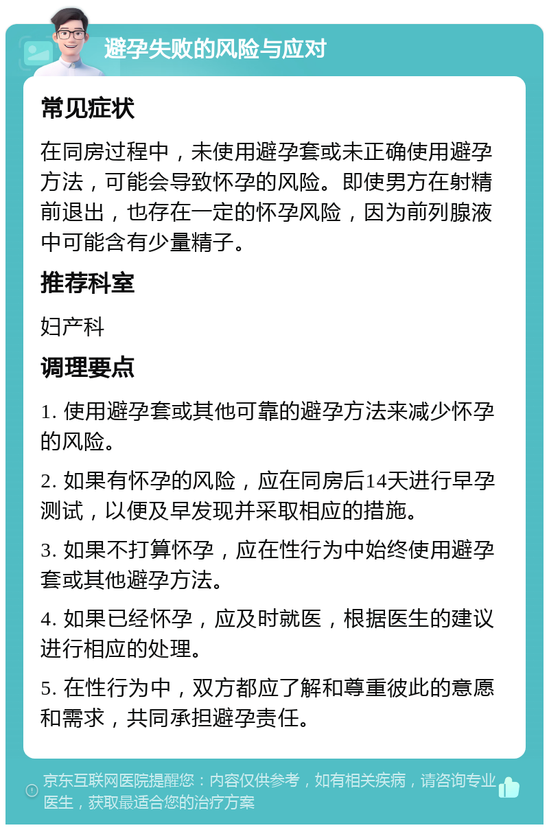 避孕失败的风险与应对 常见症状 在同房过程中，未使用避孕套或未正确使用避孕方法，可能会导致怀孕的风险。即使男方在射精前退出，也存在一定的怀孕风险，因为前列腺液中可能含有少量精子。 推荐科室 妇产科 调理要点 1. 使用避孕套或其他可靠的避孕方法来减少怀孕的风险。 2. 如果有怀孕的风险，应在同房后14天进行早孕测试，以便及早发现并采取相应的措施。 3. 如果不打算怀孕，应在性行为中始终使用避孕套或其他避孕方法。 4. 如果已经怀孕，应及时就医，根据医生的建议进行相应的处理。 5. 在性行为中，双方都应了解和尊重彼此的意愿和需求，共同承担避孕责任。