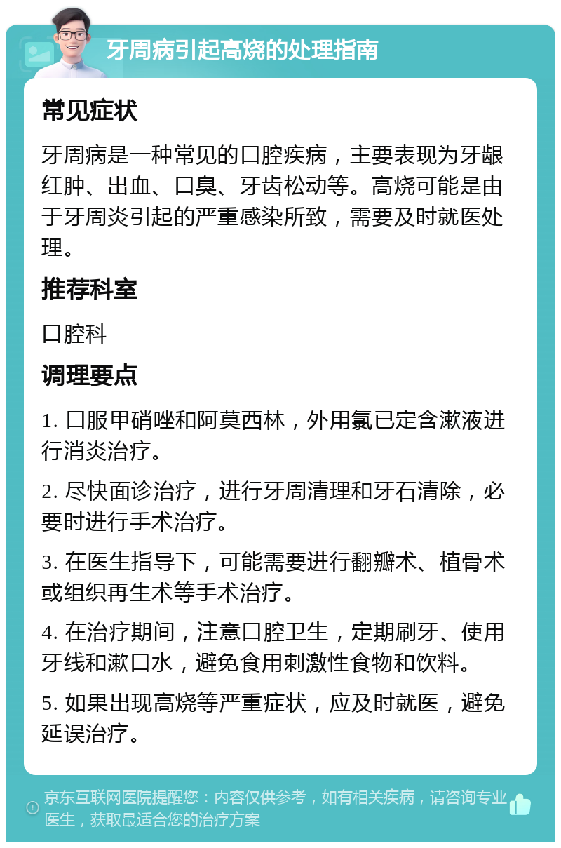 牙周病引起高烧的处理指南 常见症状 牙周病是一种常见的口腔疾病，主要表现为牙龈红肿、出血、口臭、牙齿松动等。高烧可能是由于牙周炎引起的严重感染所致，需要及时就医处理。 推荐科室 口腔科 调理要点 1. 口服甲硝唑和阿莫西林，外用氯已定含漱液进行消炎治疗。 2. 尽快面诊治疗，进行牙周清理和牙石清除，必要时进行手术治疗。 3. 在医生指导下，可能需要进行翻瓣术、植骨术或组织再生术等手术治疗。 4. 在治疗期间，注意口腔卫生，定期刷牙、使用牙线和漱口水，避免食用刺激性食物和饮料。 5. 如果出现高烧等严重症状，应及时就医，避免延误治疗。