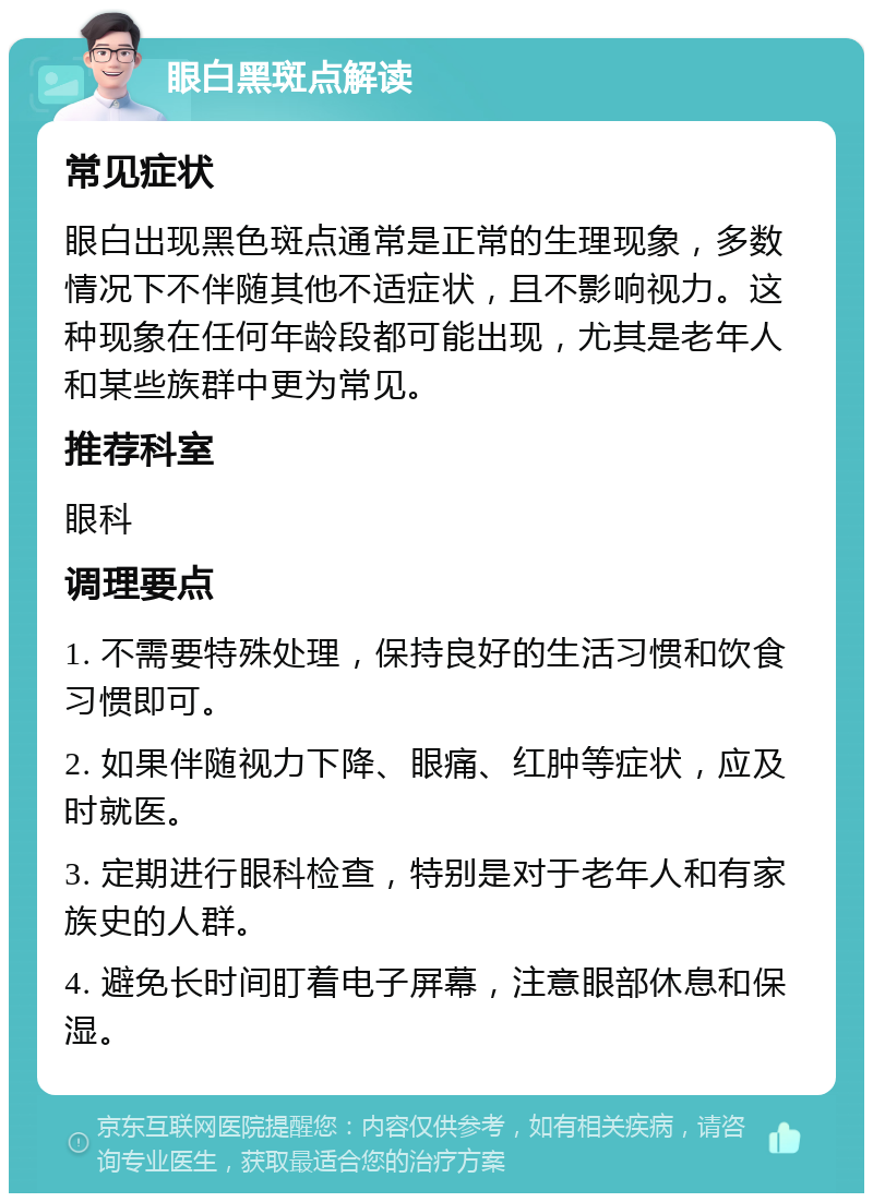 眼白黑斑点解读 常见症状 眼白出现黑色斑点通常是正常的生理现象，多数情况下不伴随其他不适症状，且不影响视力。这种现象在任何年龄段都可能出现，尤其是老年人和某些族群中更为常见。 推荐科室 眼科 调理要点 1. 不需要特殊处理，保持良好的生活习惯和饮食习惯即可。 2. 如果伴随视力下降、眼痛、红肿等症状，应及时就医。 3. 定期进行眼科检查，特别是对于老年人和有家族史的人群。 4. 避免长时间盯着电子屏幕，注意眼部休息和保湿。