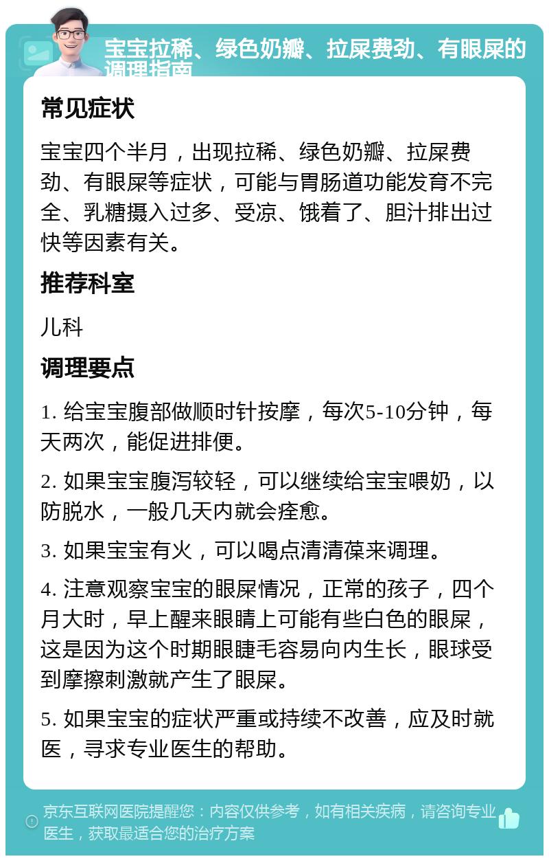 宝宝拉稀、绿色奶瓣、拉屎费劲、有眼屎的调理指南 常见症状 宝宝四个半月，出现拉稀、绿色奶瓣、拉屎费劲、有眼屎等症状，可能与胃肠道功能发育不完全、乳糖摄入过多、受凉、饿着了、胆汁排出过快等因素有关。 推荐科室 儿科 调理要点 1. 给宝宝腹部做顺时针按摩，每次5-10分钟，每天两次，能促进排便。 2. 如果宝宝腹泻较轻，可以继续给宝宝喂奶，以防脱水，一般几天内就会痊愈。 3. 如果宝宝有火，可以喝点清清葆来调理。 4. 注意观察宝宝的眼屎情况，正常的孩子，四个月大时，早上醒来眼睛上可能有些白色的眼屎，这是因为这个时期眼睫毛容易向内生长，眼球受到摩擦刺激就产生了眼屎。 5. 如果宝宝的症状严重或持续不改善，应及时就医，寻求专业医生的帮助。