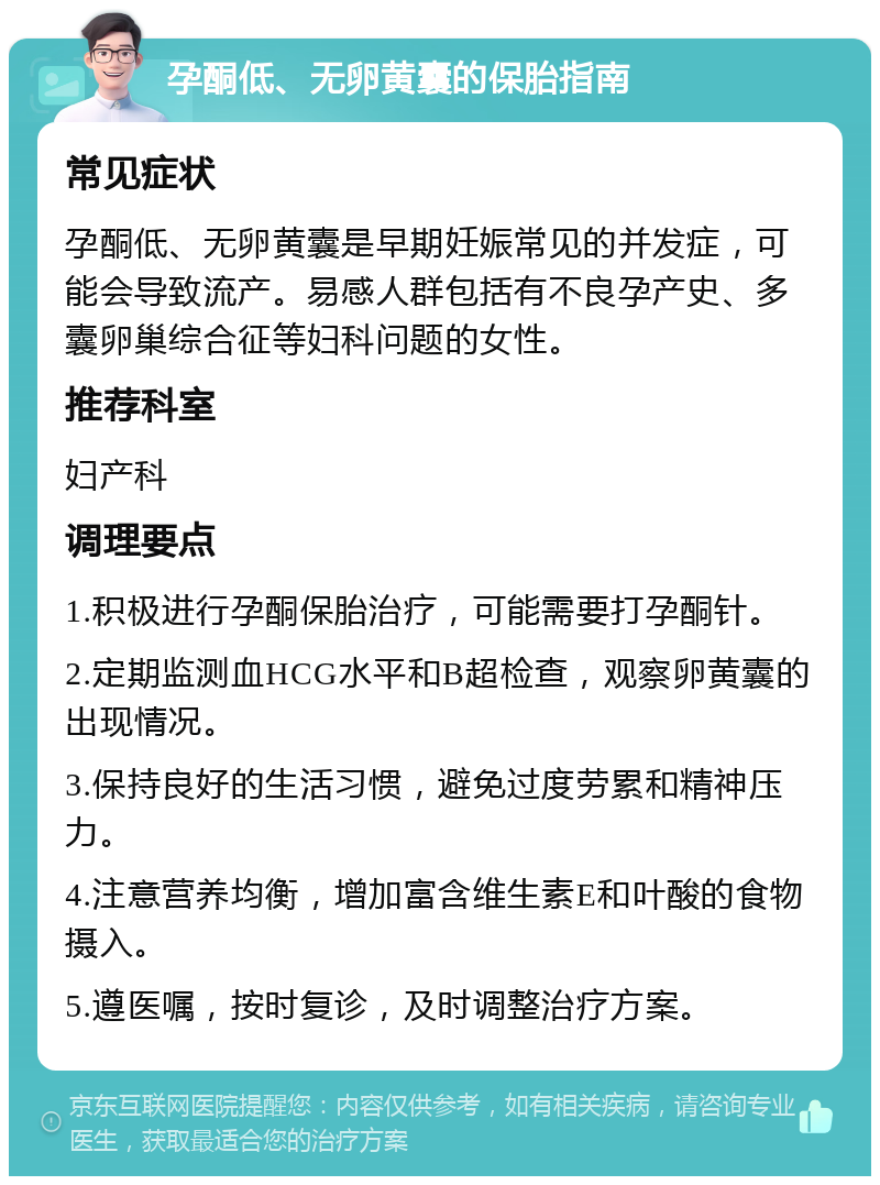 孕酮低、无卵黄囊的保胎指南 常见症状 孕酮低、无卵黄囊是早期妊娠常见的并发症，可能会导致流产。易感人群包括有不良孕产史、多囊卵巢综合征等妇科问题的女性。 推荐科室 妇产科 调理要点 1.积极进行孕酮保胎治疗，可能需要打孕酮针。 2.定期监测血HCG水平和B超检查，观察卵黄囊的出现情况。 3.保持良好的生活习惯，避免过度劳累和精神压力。 4.注意营养均衡，增加富含维生素E和叶酸的食物摄入。 5.遵医嘱，按时复诊，及时调整治疗方案。