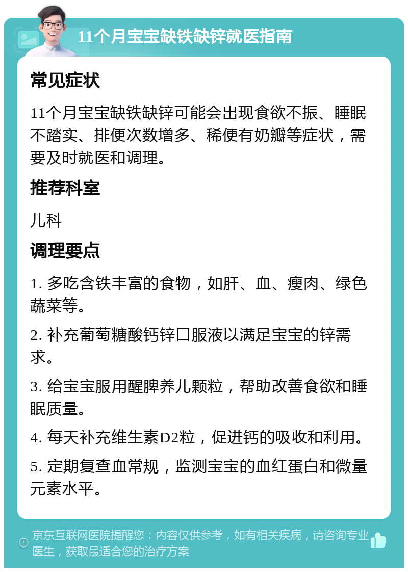 11个月宝宝缺铁缺锌就医指南 常见症状 11个月宝宝缺铁缺锌可能会出现食欲不振、睡眠不踏实、排便次数增多、稀便有奶瓣等症状，需要及时就医和调理。 推荐科室 儿科 调理要点 1. 多吃含铁丰富的食物，如肝、血、瘦肉、绿色蔬菜等。 2. 补充葡萄糖酸钙锌口服液以满足宝宝的锌需求。 3. 给宝宝服用醒脾养儿颗粒，帮助改善食欲和睡眠质量。 4. 每天补充维生素D2粒，促进钙的吸收和利用。 5. 定期复查血常规，监测宝宝的血红蛋白和微量元素水平。