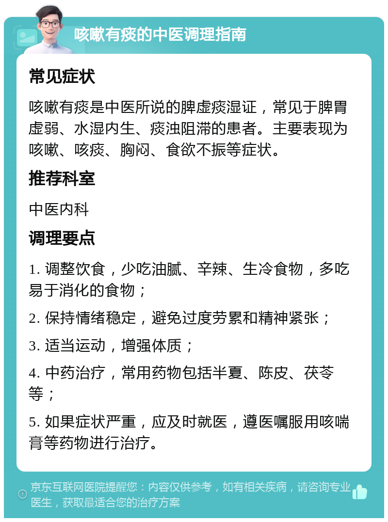 咳嗽有痰的中医调理指南 常见症状 咳嗽有痰是中医所说的脾虚痰湿证，常见于脾胃虚弱、水湿内生、痰浊阻滞的患者。主要表现为咳嗽、咳痰、胸闷、食欲不振等症状。 推荐科室 中医内科 调理要点 1. 调整饮食，少吃油腻、辛辣、生冷食物，多吃易于消化的食物； 2. 保持情绪稳定，避免过度劳累和精神紧张； 3. 适当运动，增强体质； 4. 中药治疗，常用药物包括半夏、陈皮、茯苓等； 5. 如果症状严重，应及时就医，遵医嘱服用咳喘膏等药物进行治疗。