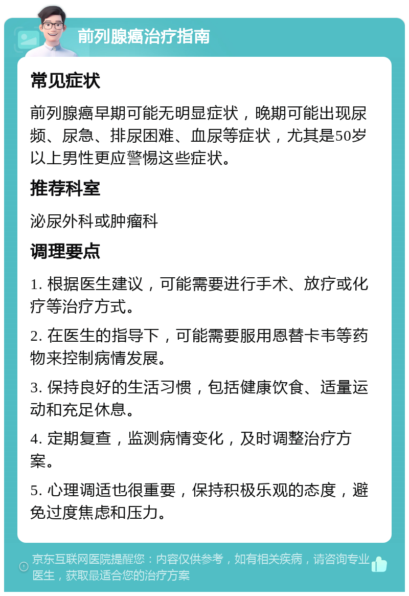 前列腺癌治疗指南 常见症状 前列腺癌早期可能无明显症状，晚期可能出现尿频、尿急、排尿困难、血尿等症状，尤其是50岁以上男性更应警惕这些症状。 推荐科室 泌尿外科或肿瘤科 调理要点 1. 根据医生建议，可能需要进行手术、放疗或化疗等治疗方式。 2. 在医生的指导下，可能需要服用恩替卡韦等药物来控制病情发展。 3. 保持良好的生活习惯，包括健康饮食、适量运动和充足休息。 4. 定期复查，监测病情变化，及时调整治疗方案。 5. 心理调适也很重要，保持积极乐观的态度，避免过度焦虑和压力。