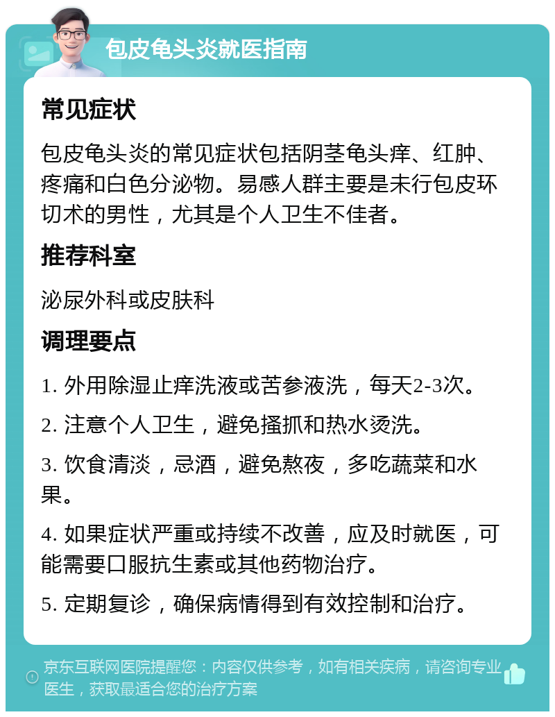 包皮龟头炎就医指南 常见症状 包皮龟头炎的常见症状包括阴茎龟头痒、红肿、疼痛和白色分泌物。易感人群主要是未行包皮环切术的男性，尤其是个人卫生不佳者。 推荐科室 泌尿外科或皮肤科 调理要点 1. 外用除湿止痒洗液或苦参液洗，每天2-3次。 2. 注意个人卫生，避免搔抓和热水烫洗。 3. 饮食清淡，忌酒，避免熬夜，多吃蔬菜和水果。 4. 如果症状严重或持续不改善，应及时就医，可能需要口服抗生素或其他药物治疗。 5. 定期复诊，确保病情得到有效控制和治疗。