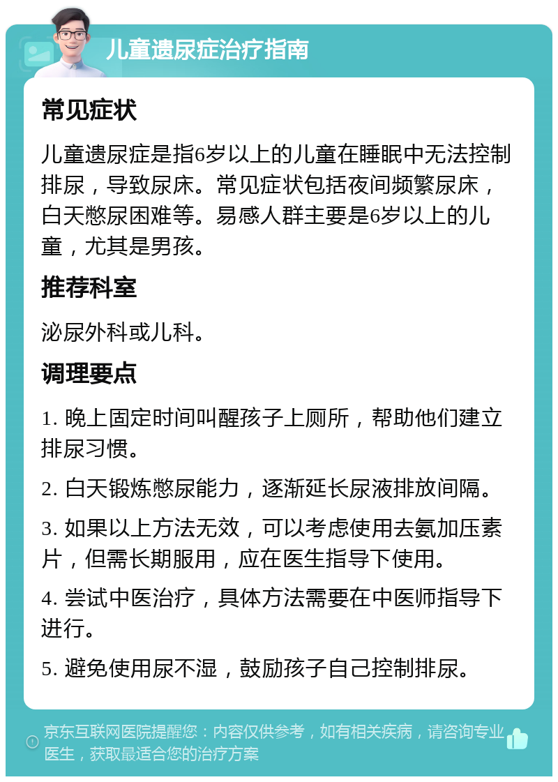 儿童遗尿症治疗指南 常见症状 儿童遗尿症是指6岁以上的儿童在睡眠中无法控制排尿，导致尿床。常见症状包括夜间频繁尿床，白天憋尿困难等。易感人群主要是6岁以上的儿童，尤其是男孩。 推荐科室 泌尿外科或儿科。 调理要点 1. 晚上固定时间叫醒孩子上厕所，帮助他们建立排尿习惯。 2. 白天锻炼憋尿能力，逐渐延长尿液排放间隔。 3. 如果以上方法无效，可以考虑使用去氨加压素片，但需长期服用，应在医生指导下使用。 4. 尝试中医治疗，具体方法需要在中医师指导下进行。 5. 避免使用尿不湿，鼓励孩子自己控制排尿。